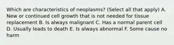 Which are characteristics of neoplasms? (Select all that apply) A. New or continued cell growth that is not needed for tissue replacement B. Is always malignant C. Has a normal parent cell D. Usually leads to death E. Is always abnormal F. Some cause no harm