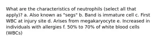 What are the characteristics of neutrophils (select all that apply)? a. Also known as "segs" b. Band is immature cell c. First WBC at injury site d. Arises from megakaryocyte e. Increased in individuals with allergies f. 50% to 70% of white blood cells (WBCs)