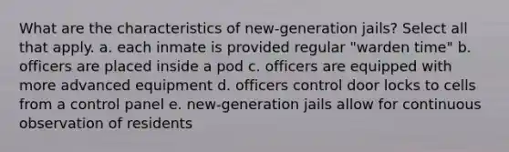 What are the characteristics of new-generation jails? Select all that apply. a. each inmate is provided regular "warden time" b. officers are placed inside a pod c. officers are equipped with more advanced equipment d. officers control door locks to cells from a control panel e. new-generation jails allow for continuous observation of residents