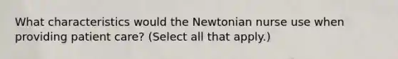 What characteristics would the Newtonian nurse use when providing patient care? (Select all that apply.)