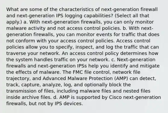 What are some of the characteristics of next-generation firewall and next-generation IPS logging capabilities? (Select all that apply.) a. With next-generation firewalls, you can only monitor malware activity and not access control policies. b. With next-generation firewalls, you can monitor events for traffic that does not conform with your access control policies. Access control policies allow you to specify, inspect, and log the traffic that can traverse your network. An access control policy determines how the system handles traffic on your network. c. Next-generation firewalls and next-generation IPSs help you identify and mitigate the effects of malware. The FMC file control, network file trajectory, and Advanced Malware Protection (AMP) can detect, track, capture, analyze, log, and optionally block the transmission of files, including malware files and nested files inside archive files. d. AMP is supported by Cisco next-generation firewalls, but not by IPS devices.