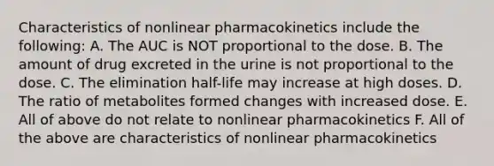 Characteristics of nonlinear pharmacokinetics include the following: A. The AUC is NOT proportional to the dose. B. The amount of drug excreted in the urine is not proportional to the dose. C. The elimination half-life may increase at high doses. D. The ratio of metabolites formed changes with increased dose. E. All of above do not relate to nonlinear pharmacokinetics F. All of the above are characteristics of nonlinear pharmacokinetics