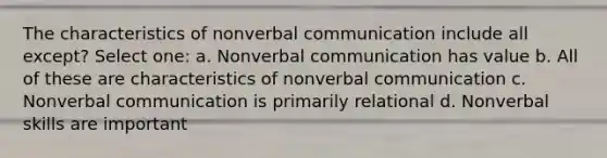 The characteristics of nonverbal communication include all except? Select one: a. Nonverbal communication has value b. All of these are characteristics of nonverbal communication c. Nonverbal communication is primarily relational d. Nonverbal skills are important