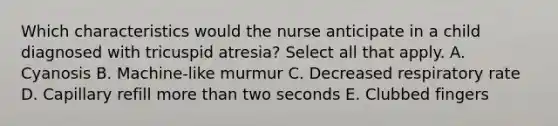 Which characteristics would the nurse anticipate in a child diagnosed with tricuspid atresia? Select all that apply. A. Cyanosis B. Machine-like murmur C. Decreased respiratory rate D. Capillary refill more than two seconds E. Clubbed fingers