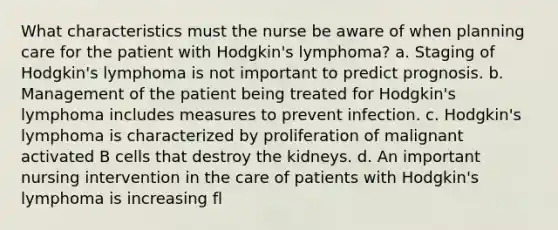 What characteristics must the nurse be aware of when planning care for the patient with Hodgkin's lymphoma? a. Staging of Hodgkin's lymphoma is not important to predict prognosis. b. Management of the patient being treated for Hodgkin's lymphoma includes measures to prevent infection. c. Hodgkin's lymphoma is characterized by proliferation of malignant activated B cells that destroy the kidneys. d. An important nursing intervention in the care of patients with Hodgkin's lymphoma is increasing fl