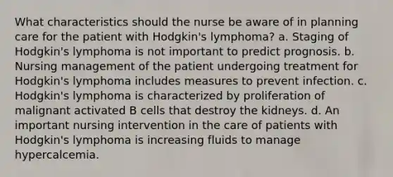 What characteristics should the nurse be aware of in planning care for the patient with Hodgkin's lymphoma? a. Staging of Hodgkin's lymphoma is not important to predict prognosis. b. Nursing management of the patient undergoing treatment for Hodgkin's lymphoma includes measures to prevent infection. c. Hodgkin's lymphoma is characterized by proliferation of malignant activated B cells that destroy the kidneys. d. An important nursing intervention in the care of patients with Hodgkin's lymphoma is increasing fluids to manage hypercalcemia.