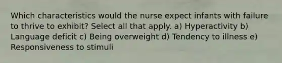 Which characteristics would the nurse expect infants with failure to thrive to exhibit? Select all that apply. a) Hyperactivity b) Language deficit c) Being overweight d) Tendency to illness e) Responsiveness to stimuli