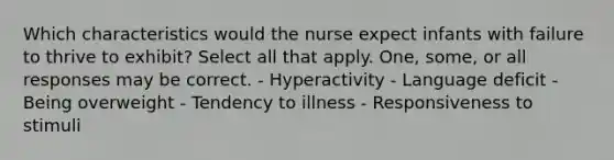 Which characteristics would the nurse expect infants with failure to thrive to exhibit? Select all that apply. One, some, or all responses may be correct. - Hyperactivity - Language deficit - Being overweight - Tendency to illness - Responsiveness to stimuli