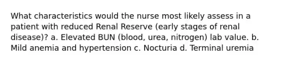 What characteristics would the nurse most likely assess in a patient with reduced Renal Reserve (early stages of renal disease)? a. Elevated BUN (blood, urea, nitrogen) lab value. b. Mild anemia and hypertension c. Nocturia d. Terminal uremia