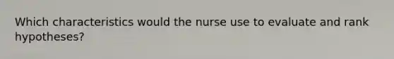 Which characteristics would the nurse use to evaluate and rank hypotheses?