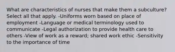 What are characteristics of nurses that make them a subculture? Select all that apply. -Uniforms worn based on place of employment -Language or medical terminology used to communicate -Legal authorization to provide health care to others -View of work as a reward; shared work ethic -Sensitivity to the importance of time