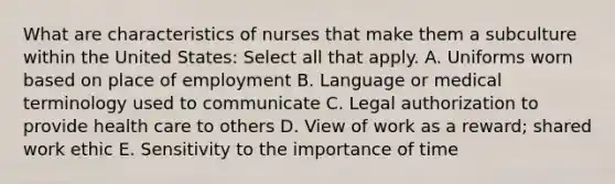 What are characteristics of nurses that make them a subculture within the United States: Select all that apply. A. Uniforms worn based on place of employment B. Language or medical terminology used to communicate C. Legal authorization to provide health care to others D. View of work as a reward; shared work ethic E. Sensitivity to the importance of time