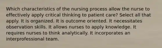 Which characteristics of the nursing process allow the nurse to effectively apply critical thinking to patient care? Select all that apply. It is organized. It is outcome oriented. It necessitates observation skills. It allows nurses to apply knowledge. It requires nurses to think analytically. It incorporates an interprofessional team.