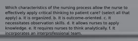 Which characteristics of the nursing process allow the nurse to effectively apply critical thinking to patient care? (select all that apply) a. It is organized. b. It is outcome-oriented. c. It necessitates observation skills. d. It allows nurses to apply knowledge. e. It requires nurses to think analytically. f. It incorporates an interprofessional team.