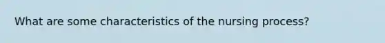 What are some characteristics of the nursing process?