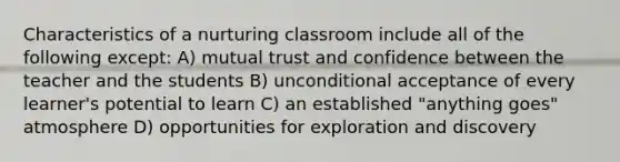 Characteristics of a nurturing classroom include all of the following except: A) mutual trust and confidence between the teacher and the students B) unconditional acceptance of every learner's potential to learn C) an established "anything goes" atmosphere D) opportunities for exploration and discovery