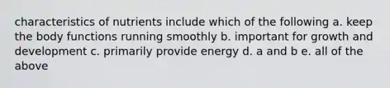 characteristics of nutrients include which of the following a. keep the body functions running smoothly b. important for growth and development c. primarily provide energy d. a and b e. all of the above