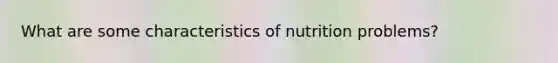 What are some characteristics of nutrition problems?