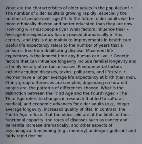 What are the characteristics of older adults in the population? • The number of older adults is growing rapidly, especially the number of people over age 85. In the future, older adults will be more ethnically diverse and better educated than they are now. How long will most people live? What factors influence this? • Average life expectancy has increased dramatically in this century, and this is due mainly to improvements in health care. Useful life expectancy refers to the number of years that a person is free from debilitating disease. Maximum life expectancy is the longest time any human can live. • Genetic factors that can influence longevity include familial longevity and a family history of certain diseases. Environmental factors include acquired diseases, toxins, pollutants, and lifestyle. • Women have a longer average life expectancy at birth than men. Ethnic group differences are complex; depending on how old people are, the patterns of differences change. What is the distinction between the Third Age and the Fourth Age? • The Third Age refers to changes in research that led to cultural, medical, and economic advances for older adults (e.g., longer average longevity, increased quality of life). In contrast, the Fourth Age reflects that the oldest-old are at the limits of their functional capacity, the rates of diseases such as cancer and dementia increase dramatically, and other aspects of psychological functioning (e.g., memory) undergo significant and fairly rapid decline.