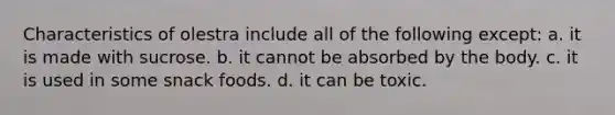 Characteristics of olestra include all of the following except: a. it is made with sucrose. b. it cannot be absorbed by the body. c. it is used in some snack foods. d. it can be toxic.