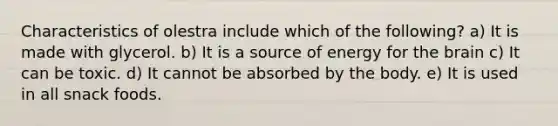 Characteristics of olestra include which of the following? a) It is made with glycerol. b) It is a source of energy for the brain c) It can be toxic. d) It cannot be absorbed by the body. e) It is used in all snack foods.