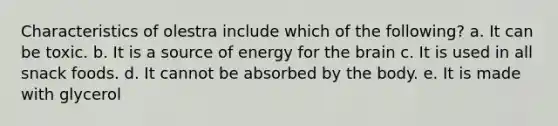 Characteristics of olestra include which of the following? a. It can be toxic. b. It is a source of energy for the brain c. It is used in all snack foods. d. It cannot be absorbed by the body. e. It is made with glycerol