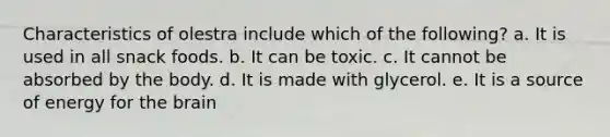 Characteristics of olestra include which of the following? a. It is used in all snack foods. b. It can be toxic. c. It cannot be absorbed by the body. d. It is made with glycerol. e. It is a source of energy for the brain