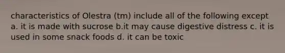 characteristics of Olestra (tm) include all of the following except a. it is made with sucrose b.it may cause digestive distress c. it is used in some snack foods d. it can be toxic