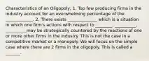 Characteristics of an Oligopoly; 1. Top few producing firms in the industry account for an overwhelming percentage of the _____________. 2. There exists ______________ which is a situation in which one firm's actions with respect to ________, __________, __________may be strategically countered by the reactions of one or more other firms in the industry. This is not the case in a competitive market or a monopoly. We will focus on the simple case where there are 2 firms in the oligopoly. This is called a _______.