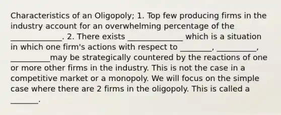 Characteristics of an Oligopoly; 1. Top few producing firms in the industry account for an overwhelming percentage of the _____________. 2. There exists ______________ which is a situation in which one firm's actions with respect to ________, __________, __________may be strategically countered by the reactions of one or more other firms in the industry. This is not the case in a competitive market or a monopoly. We will focus on the simple case where there are 2 firms in the oligopoly. This is called a _______.