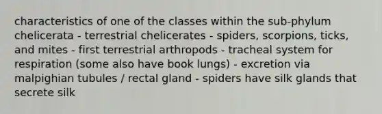 characteristics of one of the classes within the sub-phylum chelicerata - terrestrial chelicerates - spiders, scorpions, ticks, and mites - first terrestrial arthropods - tracheal system for respiration (some also have book lungs) - excretion via malpighian tubules / rectal gland - spiders have silk glands that secrete silk