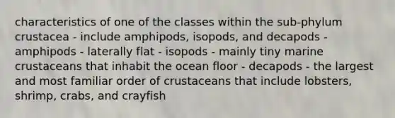 characteristics of one of the classes within the sub-phylum crustacea - include amphipods, isopods, and decapods - amphipods - laterally flat - isopods - mainly tiny marine crustaceans that inhabit the ocean floor - decapods - the largest and most familiar order of crustaceans that include lobsters, shrimp, crabs, and crayfish