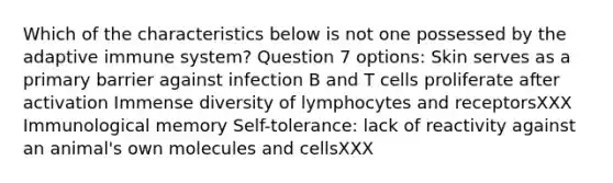 Which of the characteristics below is not one possessed by the adaptive immune system? Question 7 options: Skin serves as a primary barrier against infection B and T cells proliferate after activation Immense diversity of lymphocytes and receptorsXXX Immunological memory Self-tolerance: lack of reactivity against an animal's own molecules and cellsXXX