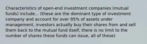 Characteristics of open-end investment companies (mutual funds) include... (these are the dominant type of investment company and account for over 95% of assets under management, investors actually buy their shares from and sell them back to the mutual fund itself, there is no limit to the number of shares these funds can issue, all of these)