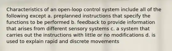 Characteristics of an open-loop control system include all of the following except a. preplanned instructions that specify the functions to be performed b. feedback to provide information that arises from different sensory systems c. a system that carries out the instructions with little or no modifications d. is used to explain rapid and discrete movements