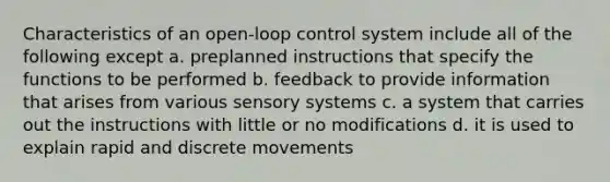 Characteristics of an open-loop control system include all of the following except a. preplanned instructions that specify the functions to be performed b. feedback to provide information that arises from various sensory systems c. a system that carries out the instructions with little or no modifications d. it is used to explain rapid and discrete movements