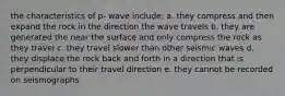 the characteristics of p- wave include: a. they compress and then expand the rock in the direction the wave travels b. they are generated the near the surface and only compress the rock as they travel c. they travel slower than other seismic waves d. they displace the rock back and forth in a direction that is perpendicular to their travel direction e. they cannot be recorded on seismographs