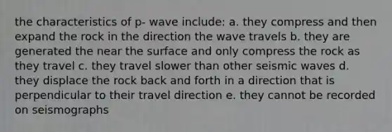 the characteristics of p- wave include: a. they compress and then expand the rock in the direction the wave travels b. they are generated the near the surface and only compress the rock as they travel c. they travel slower than other seismic waves d. they displace the rock back and forth in a direction that is perpendicular to their travel direction e. they cannot be recorded on seismographs