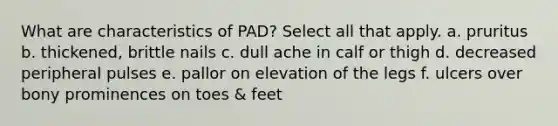 What are characteristics of PAD? Select all that apply. a. pruritus b. thickened, brittle nails c. dull ache in calf or thigh d. decreased peripheral pulses e. pallor on elevation of the legs f. ulcers over bony prominences on toes & feet