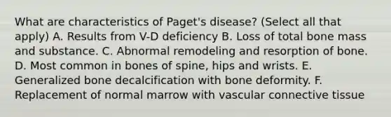 What are characteristics of Paget's disease? (Select all that apply) A. Results from V-D deficiency B. Loss of total bone mass and substance. C. Abnormal remodeling and resorption of bone. D. Most common in bones of spine, hips and wrists. E. Generalized bone decalcification with bone deformity. F. Replacement of normal marrow with vascular connective tissue