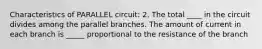 Characteristics of PARALLEL circuit: 2. The total ____ in the circuit divides among the parallel branches. The amount of current in each branch is _____ proportional to the resistance of the branch