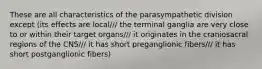 These are all characteristics of the parasympathetic division except (its effects are local/// the terminal ganglia are very close to or within their target organs/// it originates in the craniosacral regions of the CNS/// it has short preganglionic fibers/// it has short postganglionic fibers)