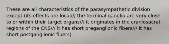 These are all characteristics of the parasympathetic division except (its effects are local/// the terminal ganglia are very close to or within their target organs/// it originates in the craniosacral regions of the CNS/// it has short preganglionic fibers/// it has short postganglionic fibers)