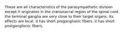 These are all characteristics of the parasympathetic division except it originates in the craniosacral region of the spinal cord. the terminal ganglia are very close to their target organs. its effects are local. it has short preganglionic fibers. it has short postganglionic fibers.