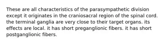 These are all characteristics of the parasympathetic division except it originates in the craniosacral region of the spinal cord. the terminal ganglia are very close to their target organs. its effects are local. it has short preganglionic fibers. it has short postganglionic fibers.