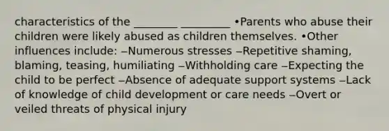 characteristics of the ________ _________ •Parents who abuse their children were likely abused as children themselves. •Other influences include: ‒Numerous stresses ‒Repetitive shaming, blaming, teasing, humiliating ‒Withholding care ‒Expecting the child to be perfect ‒Absence of adequate support systems ‒Lack of knowledge of child development or care needs ‒Overt or veiled threats of physical injury