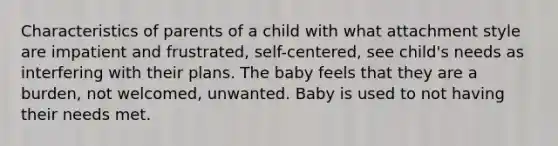 Characteristics of parents of a child with what attachment style are impatient and frustrated, self-centered, see child's needs as interfering with their plans. The baby feels that they are a burden, not welcomed, unwanted. Baby is used to not having their needs met.