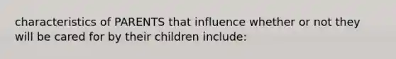 characteristics of PARENTS that influence whether or not they will be cared for by their children include: