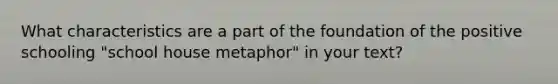 What characteristics are a part of the foundation of the positive schooling "school house metaphor" in your text?