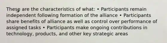 These are the characteristics of what: • Participants remain independent following formation of the alliance • Participants share benefits of alliance as well as control over performance of assigned tasks • Participants make ongoing contributions in technology, products, and other key strategic areas